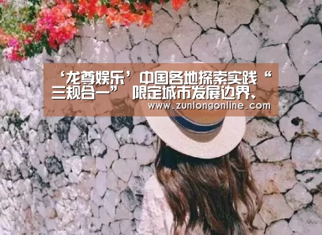 ‘龙尊娱乐’中国各地探索实践“三规合一” 限定城市发展边界、划定城市生态红线等举措影响深远(图1) 尊龙凯时体育